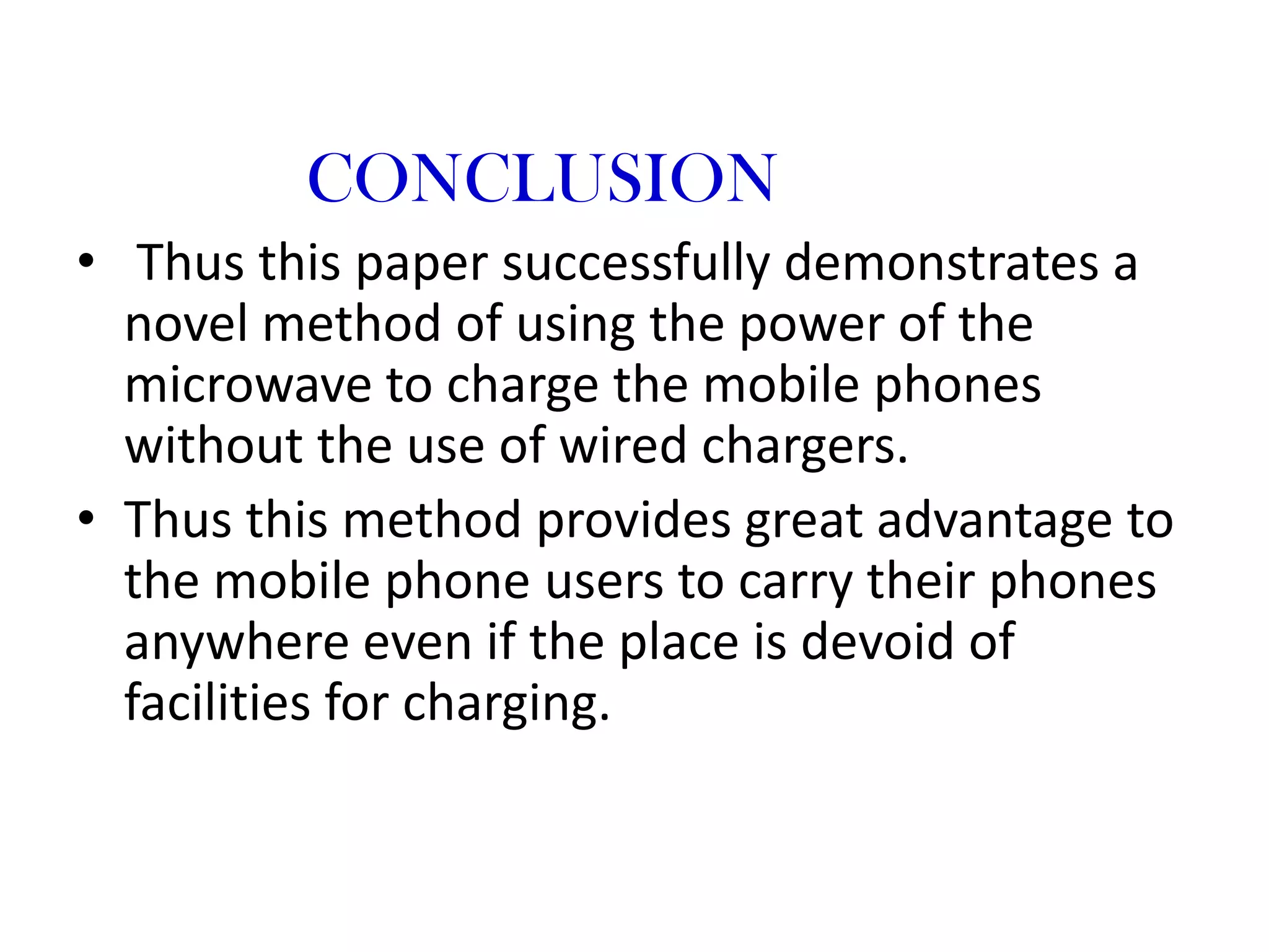 CONCLUSION
• Thus this paper successfully demonstrates a
  novel method of using the power of the
  microwave to charge the mobile phones
  without the use of wired chargers.
• Thus this method provides great advantage to
  the mobile phone users to carry their phones
  anywhere even if the place is devoid of
  facilities for charging.
 