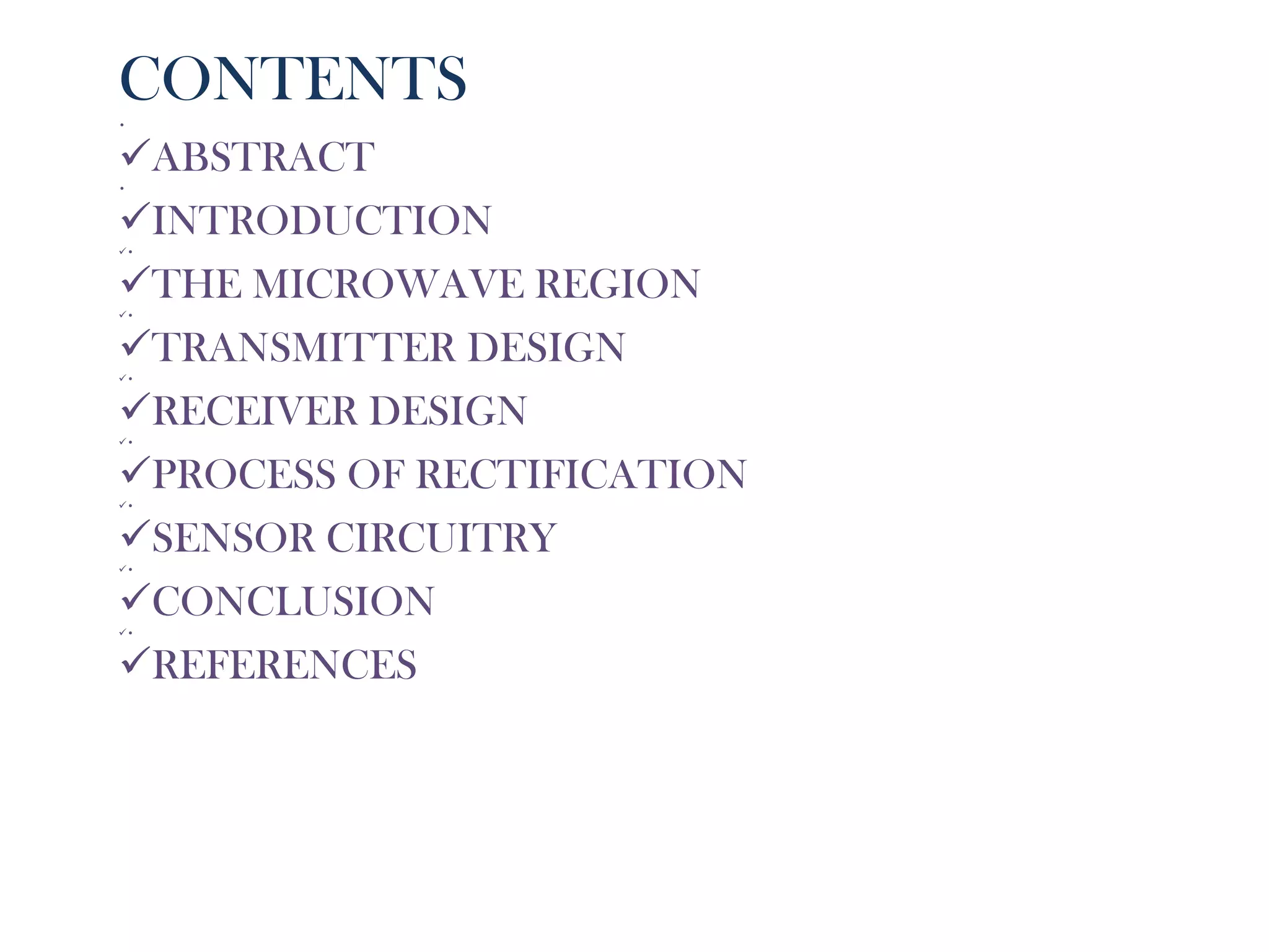 CONTENTS
•


ABSTRACT
•


INTRODUCTION
•


THE MICROWAVE REGION
•


TRANSMITTER DESIGN
•


RECEIVER DESIGN
•


PROCESS OF RECTIFICATION
•


SENSOR CIRCUITRY
•


CONCLUSION
•


REFERENCES
 