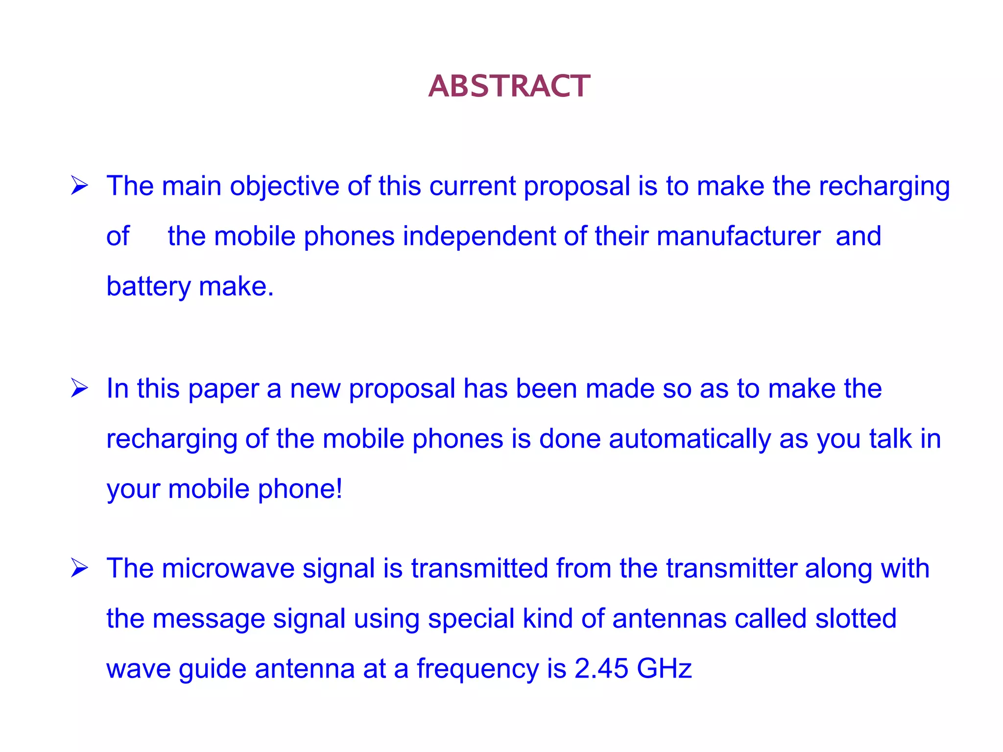 ABSTRACT

 The main objective of this current proposal is to make the recharging
   of   the mobile phones independent of their manufacturer and
   battery make.


 In this paper a new proposal has been made so as to make the
   recharging of the mobile phones is done automatically as you talk in
   your mobile phone!

 The microwave signal is transmitted from the transmitter along with
   the message signal using special kind of antennas called slotted
   wave guide antenna at a frequency is 2.45 GHz
 