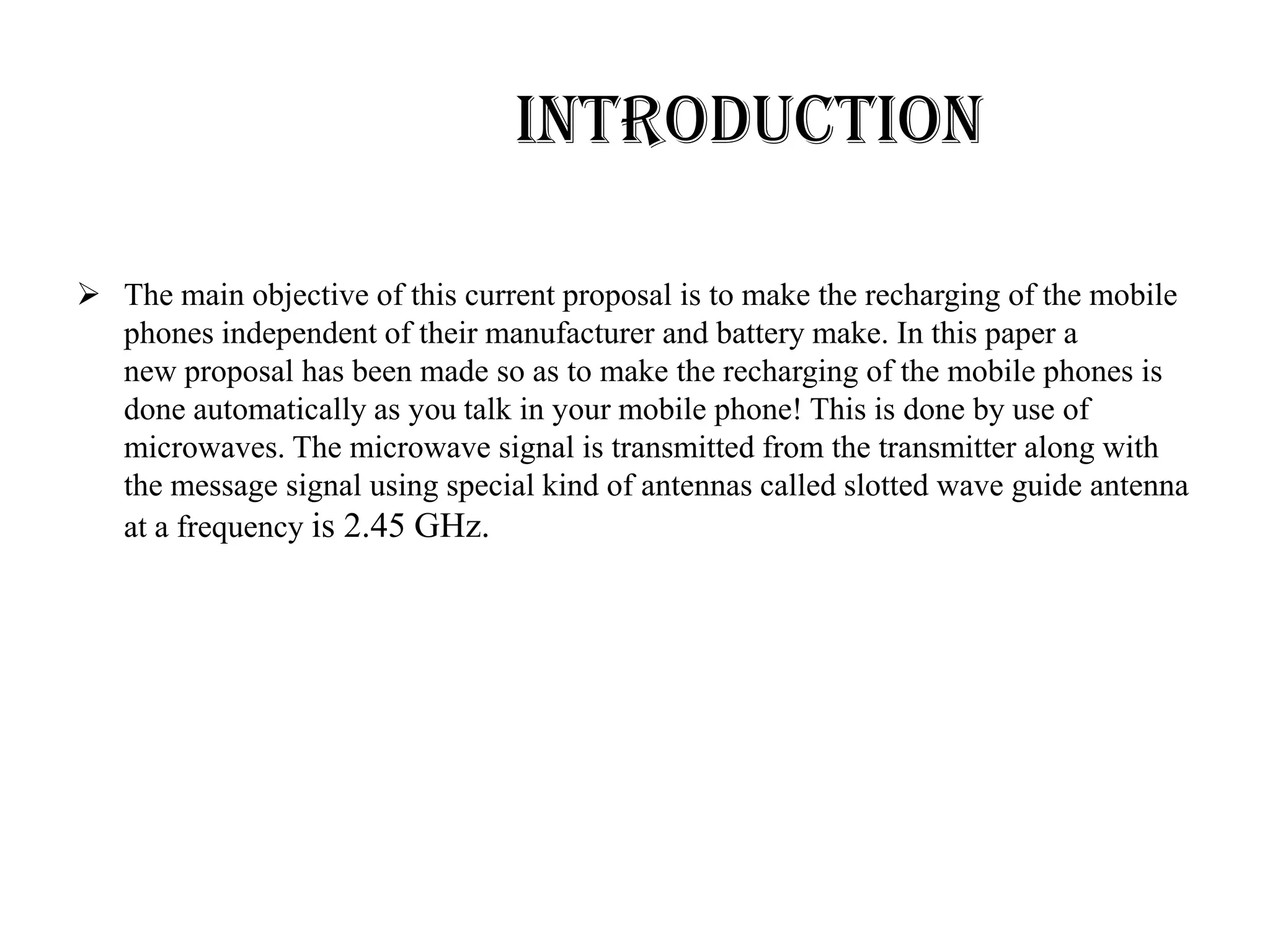 INTRODUCTION

 The main objective of this current proposal is to make the recharging of the mobile
  phones independent of their manufacturer and battery make. In this paper a
  new proposal has been made so as to make the recharging of the mobile phones is
  done automatically as you talk in your mobile phone! This is done by use of
  microwaves. The microwave signal is transmitted from the transmitter along with
  the message signal using special kind of antennas called slotted wave guide antenna
  at a frequency is 2.45 GHz.
 