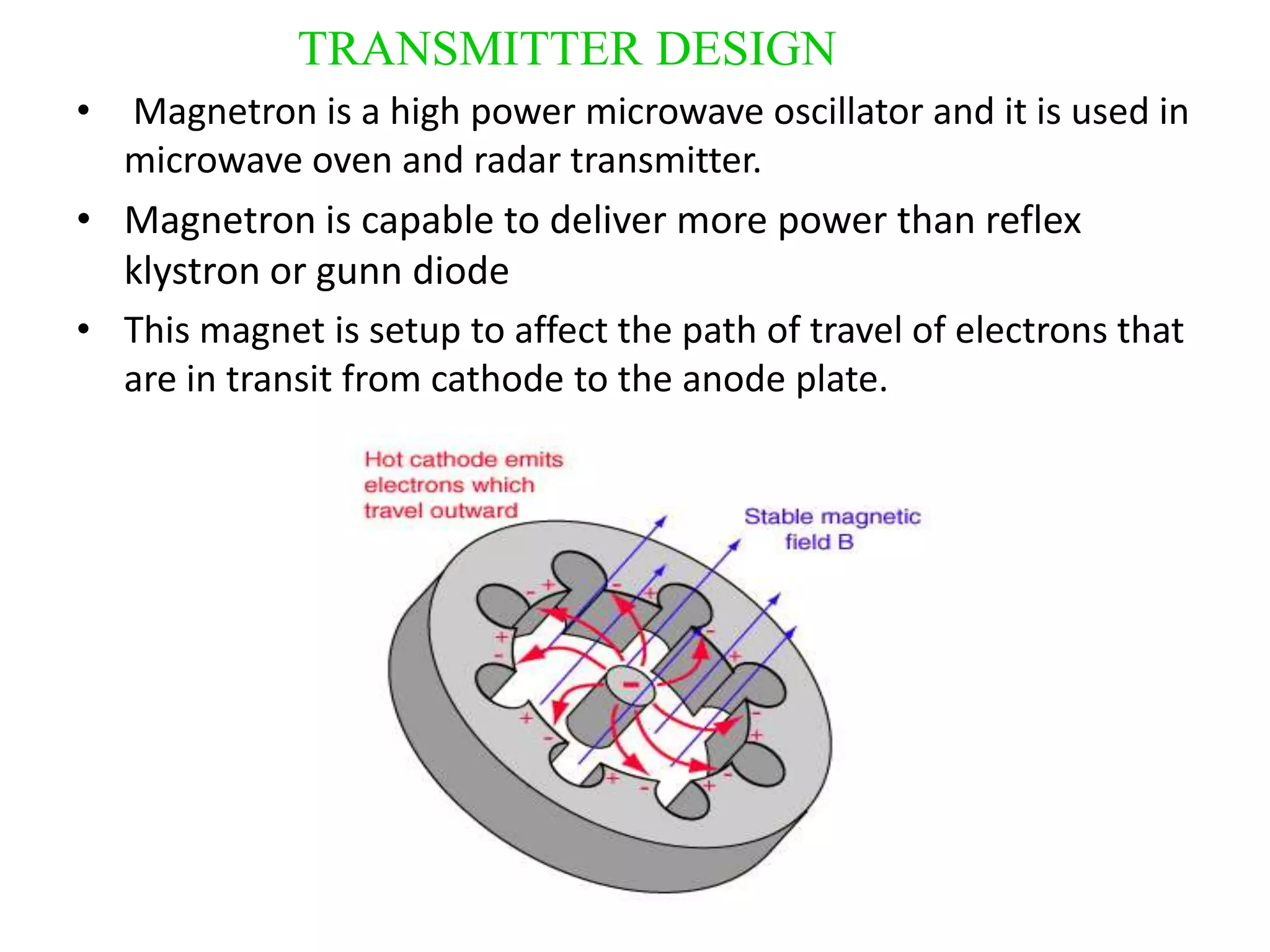 TRANSMITTER DESIGN
• Magnetron is a high power microwave oscillator and it is used in
  microwave oven and radar transmitter.
• Magnetron is capable to deliver more power than reflex
  klystron or gunn diode
• This magnet is setup to affect the path of travel of electrons that
  are in transit from cathode to the anode plate.
 