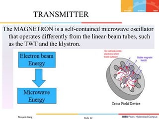 BITS Pilani, Hyderabad CampusMayank Garg Slide 12
TRANSMITTER
The MAGNETRON is a self-contained microwave oscillator
that operates differently from the linear-beam tubes, such
as the TWT and the klystron.
 