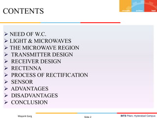 BITS Pilani, Hyderabad Campus
 NEED OF W.C.
 LIGHT & MICROWAVES
 THE MICROWAVE REGION
 TRANSMITTER DESIGN
 RECEIVER DESIGN
 RECTENNA
 PROCESS OF RECTIFICATION
 SENSOR
 ADVANTAGES
 DISADVANTAGES
 CONCLUSION
Mayank Garg Slide 2
CONTENTS
 