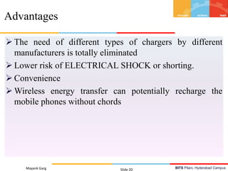 BITS Pilani, Hyderabad Campus
 The need of different types of chargers by different
manufacturers is totally eliminated
 Lower risk of ELECTRICAL SHOCK or shorting.
 Convenience
 Wireless energy transfer can potentially recharge the
mobile phones without chords
Mayank Garg Slide 20
Advantages
 