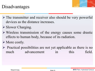 BITS Pilani, Hyderabad Campus
 The transmitter and receiver also should be very powerful
devices as the distance increases.
 Slower Charging.
 Wireless transmission of the energy causes some drastic
effects to human body, because of its radiation.
 More costly.
 Practical possibilities are not yet applicable as there is no
much advancement in this field.
Mayank Garg Slide 21
Disadvantages
 