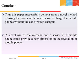 BITS Pilani, Hyderabad Campus
 Thus this paper successfully demonstrates a novel method
of using the power of the microwave to charge the mobile
phones without the use of wired chargers.
 A novel use of the rectenna and a sensor in a mobile
phone could provide a new dimension in the revelation of
mobile phone.
Mayank Garg Slide 22
Conclusion
 