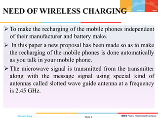BITS Pilani, Hyderabad Campus
 To make the recharging of the mobile phones independent
of their manufacturer and battery make.
 In this paper a new proposal has been made so as to make
the recharging of the mobile phones is done automatically
as you talk in your mobile phone.
 The microwave signal is transmitted from the transmitter
along with the message signal using special kind of
antennas called slotted wave guide antenna at a frequency
is 2.45 GHz.
NEED OF WIRELESS CHARGING
Mayank Garg Slide 3
 