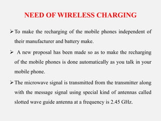NEED OF WIRELESS CHARGING
To make the recharging of the mobile phones independent of
their manufacturer and battery make.
 A new proposal has been made so as to make the recharging
of the mobile phones is done automatically as you talk in your
mobile phone.
The microwave signal is transmitted from the transmitter along
with the message signal using special kind of antennas called
slotted wave guide antenna at a frequency is 2.45 GHz.
 