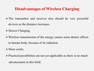 Disadvantages of Wireless Charging
The transmitter and receiver also should be very powerful
devices as the distance increases.
Slower Charging.
Wireless transmission of the energy causes some drastic effects
to human body, because of its radiation.
More costly.
Practical possibilities are not yet applicable as there is no much
advancement in this field.
 