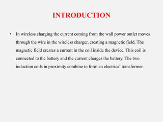 INTRODUCTION
• In wireless charging the current coming from the wall power outlet moves
through the wire in the wireless charger, creating a magnetic field. The
magnetic field creates a current in the coil inside the device. This coil is
connected to the battery and the current charges the battery. The two
induction coils in proximity combine to form an electrical transformer.
 