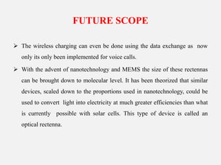 FUTURE SCOPE
 The wireless charging can even be done using the data exchange as now
only its only been implemented for voice calls.
 With the advent of nanotechnology and MEMS the size of these rectennas
can be brought down to molecular level. It has been theorized that similar
devices, scaled down to the proportions used in nanotechnology, could be
used to convert light into electricity at much greater efficiencies than what
is currently possible with solar cells. This type of device is called an
optical rectenna.
 