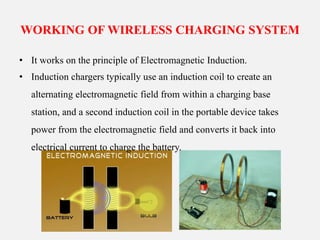 WORKING OF WIRELESS CHARGING SYSTEM
• It works on the principle of Electromagnetic Induction.
• Induction chargers typically use an induction coil to create an
alternating electromagnetic field from within a charging base
station, and a second induction coil in the portable device takes
power from the electromagnetic field and converts it back into
electrical current to charge the battery.
 