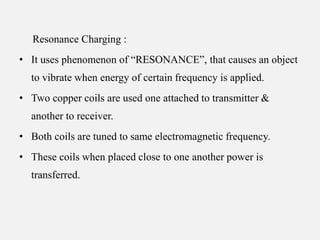 Resonance Charging :
• It uses phenomenon of “RESONANCE”, that causes an object
to vibrate when energy of certain frequency is applied.
• Two copper coils are used one attached to transmitter &
another to receiver.
• Both coils are tuned to same electromagnetic frequency.
• These coils when placed close to one another power is
transferred.
 