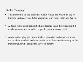 Radio Charging :
• This method is on the basis that Radio Waves are widely in use to
transmit and receive cellular telephone, television, radio and Wi-Fi.
• A Radio wave once transmitted, propagates in all directions until it
reaches an antenna tuned to proper frequency to receive it.
• A transmitter plugged in to a socket, generates radio waves, when
the receiver attached to the device is set to the same frequency as the
transmitter, it will charge the device’s battery
 