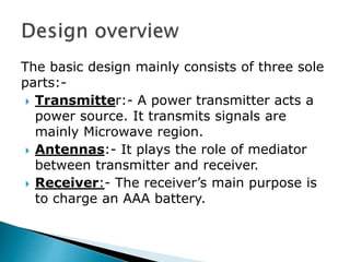 The basic design mainly consists of three sole
parts:-
 Transmitter:- A power transmitter acts a
power source. It transmits signals are
mainly Microwave region.
 Antennas:- It plays the role of mediator
between transmitter and receiver.
 Receiver:- The receiver’s main purpose is
to charge an AAA battery.
 