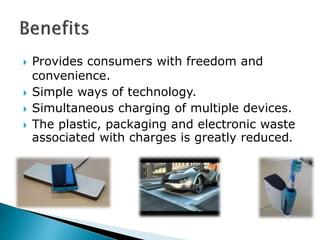  Provides consumers with freedom and
convenience.
 Simple ways of technology.
 Simultaneous charging of multiple devices.
 The plastic, packaging and electronic waste
associated with charges is greatly reduced.
 