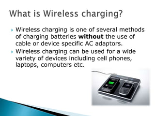  Wireless charging is one of several methods
of charging batteries without the use of
cable or device specific AC adaptors.
 Wireless charging can be used for a wide
variety of devices including cell phones,
laptops, computers etc.
 