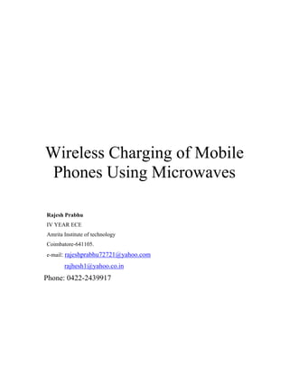 Wireless Charging of Mobile
 Phones Using Microwaves

Rajesh Prabhu
IV YEAR ECE
Amrita Institute of technology
Coimbatore-641105.
e-mail: rajeshprabhu72721@yahoo.com

       rajhesh1@yahoo.co.in
Phone: 0422-2439917
 