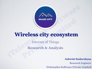 Ashwini Sudarshana
Research Engineer
iTelematics Software Private Limited
iTelem
atics Softw
are
Private Lim
ited
SMART CITY
Wireless city ecosystem
Internet of Things
Research & Analysis
 