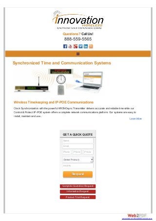 GET A QUICK QUOTE
Complete Quotation Request
Information Request
Product Trial Request
Questions? Call Us!
888-559-5565
Synchronized Time and Communication Systems
Wireless Timekeeping and IP-POE Communications
Clock Synchronization with the powerful KRONOsync Transmitter delivers accurate and reliable time while our
Control & Protect IP-POE system offers a complete network communications platform. Our systems are easy to
install, maintain and use...
Learn More
Name
Email
Phone
-
Phone
-
Phone
(Select Product)
Industry
Request
converted by Web2PDFConvert.com
 