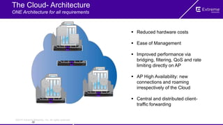 ©2014 Extreme Networks, Inc. All rights reserved.
The Cloud- Architecture
ONE Architecture for all requirements
 Reduced hardware costs
 Ease of Management
 Improved performance via
bridging, filtering, QoS and rate
limiting directly on AP
 AP High Availability: new
connections and roaming
irrespectively of the Cloud
 Central and distributed client-
traffic forwarding
22
 
