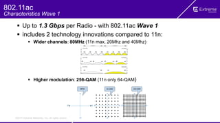 ©2014 Extreme Networks, Inc. All rights reserved.
 Up to 1.3 Gbps per Radio - with 802.11ac Wave 1
 includes 2 technology innovations compared to 11n:
 Wider channels: 80MHz (11n max. 20Mhz and 40Mhz)
 Higher modulation: 256-QAM (11n only 64-QAM)
802.11ac
Characteristics Wave 1
 