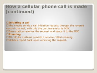 How a cellular phone call is made
(continued)
􀂄Initiating a call
􀂄The mobile sends a call initiation request through the reverse
control channel, with this the unit transmits its MIN.
􀂄Base station receives the request and sends it to the MSC.
􀂄Roaming
􀂄All cellular systems provide a service called roaming.
􀂄Mobiles report back upon receiving the request.
 