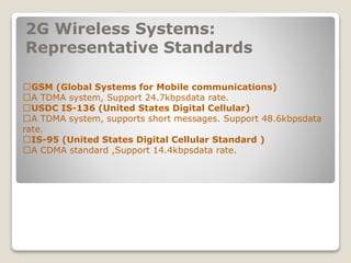 2G Wireless Systems:
Representative Standards
􀂄GSM (Global Systems for Mobile communications)
􀂄A TDMA system, Support 24.7kbpsdata rate.
􀂄USDC IS-136 (United States Digital Cellular)
􀂄A TDMA system, supports short messages. Support 48.6kbpsdata
rate.
􀂄IS-95 (United States Digital Cellular Standard )
􀂄A CDMA standard ,Support 14.4kbpsdata rate.
 