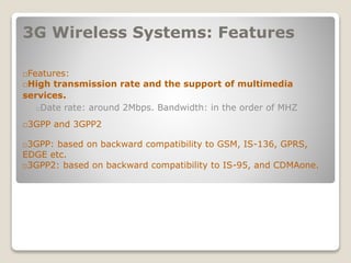 3G Wireless Systems: Features
􀂄Features:
􀂄High transmission rate and the support of multimedia
services.
􀂄Date rate: around 2Mbps. Bandwidth: in the order of MHZ
􀂄3GPP and 3GPP2
􀂄3GPP: based on backward compatibility to GSM, IS-136, GPRS,
EDGE etc.
􀂄3GPP2: based on backward compatibility to IS-95, and CDMAone.
 