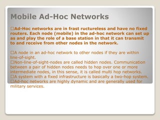 Mobile Ad-Hoc Networks
􀂄Ad-Hoc networks are in frast ructureless and have no fixed
routers. Each node (mobile) in the ad-hoc network can set up
as and play the role of a base station in that it can transmit
to and receive from other nodes in the network.
􀂄A node in an ad-hoc network to other nodes if they are within
line-of-sight.
􀂄Non-line-of-sight-nodes are called hidden nodes. Communication
between a pair of hidden nodes needs to hop over one or more
intermediate nodes, in this sense, it is called multi hop networks.
􀂄A system with a fixed infrastructure is basically a two-hop system.
􀂄Ad-hoc networks are highly dynamic and are generally used for
military services.
 