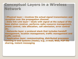 Conceptual Layers in a Wireless
Network
􀂄Physical layer---involves the actual signal transmission and
reception over the propagation channel.
􀂄Data link Link layer---deals with signal at the output of the
base station receiver, performs radio resource management,
power control, rate allocation, call admission, error control
etc.
􀂄Networks layer: a protocol stack that includes handoff
management, location management, traffic management and
traffic control.
􀂄Application layer: communicating, distributed processes
running in end systems (hosts), e.g., e-mail, Web, P2P file
sharing, instant messaging
 