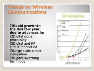 Trends on Wireless
Communications
 􀂄Rapid growthIn
the last few year,
due to advances in:
 􀂄Digital signal
processing
 􀂄Digital and RF
circuit fabrication
 􀂄Large scale circuit
integration
 􀂄Digital switching
technique
 