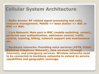 Cellular System Architecture
􀂄Radio Access: RF related signal processing and radio
resource management. Mobile => base station => BSC or
RNC => MSC.
􀂄Core Network: Main part is MSC (mobile switching center),
performs user authentication, admission control, traffic
control, roaming, billing, network support and maintenance
etc.
􀂄Backbone networks: Providing voice services (PSTN, Public
Switched Telephone Network), data services (through
Internet), and emergency services. Wireless networks need
to be connected to backbone networks to extend its service
capabilities and geographic coverage.
 