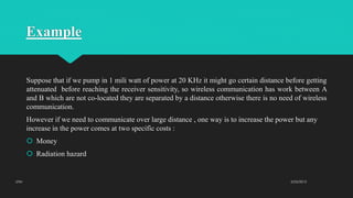 Example
Suppose that if we pump in 1 mili watt of power at 20 KHz it might go certain distance before getting
attenuated before reaching the receiver sensitivity, so wireless communication has work between A
and B which are not co-located they are separated by a distance otherwise there is no need of wireless
communication.
However if we need to communicate over large distance , one way is to increase the power but any
increase in the power comes at two specific costs :
 Money
 Radiation hazard
2/23/2015UTM
 