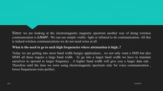 Since we are looking at the electromagnetic magnetic spectrum another way of doing wireless
communication is LIGHT . We can use simple visible light or infrared to do communication. All this
is indeed wireless communications we do not need wires at all .
What is the need to go to such high frequencies where attenuation is high..?
Today we are getting into more band width hungry applications , we not only want a SMS but also
MMS all these require a large band width . To go into a larger band width we have to translate
ourselves to upward to larger frequency . A higher band width will give you a larger data rate .
Therefore until the time we were using electromagnetic spectrum only for voice communication ,
lower frequencies were perfect .
2/23/2015UTM
 