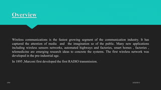 Overview
Wireless communications is the fastest growing segment of the communication industry. It has
captured the attention of media and the imagination so of the public. Many new applications
including wireless sensors networks, automated highways and factories, smart homes , factories ,
telemedicine are emerging research ideas to concrete the systems. The first wireless network was
developed in the pre-industrial age.
In 1895 ,Marconi first developed the first RADIO transmission.
2/23/2015UTM
 