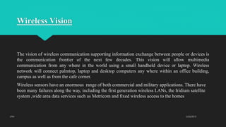 Wireless Vision
The vision of wireless communication supporting information exchange between people or devices is
the communication frontier of the next few decades. This vision will allow multimedia
communication from any where in the world using a small handheld device or laptop. Wireless
network will connect palmtop, laptop and desktop computers any where within an office building,
campus as well as from the cafe corner.
Wireless sensors have an enormous range of both commercial and military applications. There have
been many failures along the way, including the first generation wireless LANs, the Iridium satellite
system ,wide area data services such as Metricom and fixed wireless access to the homes
2/23/2015UTM
 