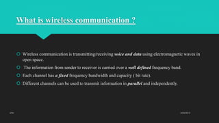 What is wireless communication ?
 Wireless communication is transmitting/receiving voice and data using electromagnetic waves in
open space.
 The information from sender to receiver is carried over a well defined frequency band.
 Each channel has a fixed frequency bandwidth and capacity ( bit rate).
 Different channels can be used to transmit information in parallel and independently.
2/23/2015UTM
 