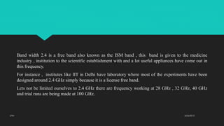 Band width 2.4 is a free band also known as the ISM band , this band is given to the medicine
industry , institution to the scientific establishment with and a lot useful appliances have come out in
this frequency.
For instance , institutes like IIT in Delhi have laboratory where most of the experiments have been
designed around 2.4 GHz simply because it is a license free band.
Lets not be limited ourselves to 2.4 GHz there are frequency working at 28 GHz , 32 GHz, 40 GHz
and trial runs are being made at 100 GHz.
2/23/2015UTM
 