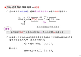 111
如何設計H(ω)？ 使其輸出信噪比 ro 在抽樣時刻 t0 有最大值。
研究研究研究研究：：：：
匹配濾波器匹配濾波器匹配濾波器匹配濾波器的的的的傳輸特性傳輸特性傳輸特性傳輸特性 — H(ω)
是一種能在抽樣時刻上獲得最大輸出信噪比的最佳線性濾波器。
ro
數位信號接收等效原理圖
輸出為：
假設輸入信號碼元s(t) 的頻譜密度函數為S(f)；信道高斯白雜訊n(t)的雙
邊功率譜密度為 n0/2 ；濾波器的輸入為：
B( ) ( ) ( ), 0r t s t n t t T= + ≤ ≤
o o B( ) ( ) ( ), 0y t s t n t t T= + ≤ ≤
 