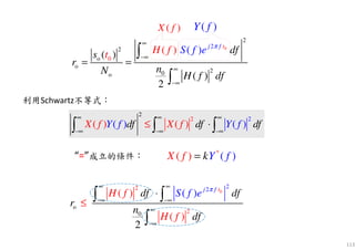 113
0
2 22
o
0 2
( ) )
2
(
(
)
j f t
df df
r
n
df
eH f
H f
S f π∞ ∞
−∞ −∞
∞
−∞
⋅
≤
∫ ∫
∫
2
2 2
( ) ( )( ) ( )X f X fdf df dY f fY f
∞ ∞ ∞
−∞ −∞ −∞
⋅≤∫ ∫ ∫
2
2 2
( ) ( )( ) ( )X f X fdf df dY f fY f
∞ ∞ ∞
−∞ −∞ −∞
⋅≤∫ ∫ ∫
( )X f ( )Y f
利用Schwartz不等式：
“=”成立的條件：
0
2
2
o
o
20o
2
0( )
( )
2
( ) ( ) j tf
S f dfs
r
nN H f d
H ft e
f
π∞
−∞
∞
−∞
= =
∫
∫
*
( )) (kYX f f=
 