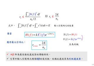 114
max
0
2
o
E
r
n
=
0* 2
(( ) ) j f t
S ff eH k π−
=僅當僅當僅當僅當
2
o
0 / 2
( ) dfS
n
f
r
∞
−∞∫≤≤≤≤
式中，
2 2
( ( )S f df s t dt E
∞ ∞
−∞ −∞
= =∫ ∫）
o
0
2E
r
n
即 ≤≤≤≤
)( ()X f H f=
02
( )( ) j f t
Y f S f e π
=
獲得最大獲得最大獲得最大獲得最大信噪比信噪比信噪比信噪比：：：：
H(f) 即為最佳接收濾波器的傳輸特性。
它等於輸入信號碼元頻譜S(f)的複共軛。故稱此濾波器為匹配濾波器匹配濾波器匹配濾波器匹配濾波器。
H(f) 即為最佳接收濾波器的傳輸特性。
它等於輸入信號碼元頻譜S(f)的複共軛。故稱此濾波器為匹配濾波器匹配濾波器匹配濾波器匹配濾波器。
互為共軛
輸入信號碼元的能量
 