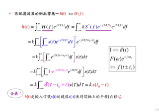 115
0* 22 2
( )(( )) j fj f j ttt f
H f e df k eft eh dfS ππ π
∞ ∞
−
−∞ −∞
= =∫ ∫
0( )
*
22
( ) j t tf j f
k e dfs e dπ τ π
τ τ
∞
− −
−∞
∞
−
−∞
 
 
=
∫ ∫
00 (( )) ( )k s dt t s tk tττ τδ
∞
−∞
= =− −+∫
02 ( )
( )j f t t
k e df s dπ τ
τ τ
∞ ∞
− +
−∞ −∞
 
  
= ∫ ∫
0 22 ( - )
( )1 j f t j ft
k e dfe s dτπ π
τ τ
∞ ∞
−
−
∞ −∞
 

⋅
 
= ∫ ∫
匹配濾波器匹配濾波器匹配濾波器匹配濾波器的的的的衝激衝激衝激衝激響響響響應應應應— h(t) ( )H f⇔
含義含義含義含義：：：：
h(t)是輸入信號s(t)的鏡像s(-t)及時間軸上的平移(右移t0).
 