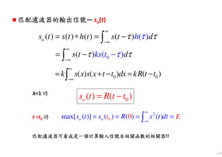 117
o ( ) ( ) ( ) ( ) ( )s t s t h t s ht dττ τ
∞
−∞
= ∗ = −∫
0) )( (ks ts t dτ ττ
∞
−∞
−= −∫
0 0( ) ( ) ( )k s x s x t t dx kR t t
∞
−∞
= + − = −∫
k=1 時
0( ) ( )os t R t t= −
t =t0 時
2
-0max[ ( )] ( ) ( ) ( )0o os t s R s Et tt d
∞
∞
= = = =∫
匹配濾波器匹配濾波器匹配濾波器匹配濾波器的的的的輸出信號輸出信號輸出信號輸出信號— so(t)
匹配匹配匹配匹配濾波器濾波器濾波器濾波器可看成是一個計算輸入信號自相關函數的相關器可看成是一個計算輸入信號自相關函數的相關器可看成是一個計算輸入信號自相關函數的相關器可看成是一個計算輸入信號自相關函數的相關器!!
 