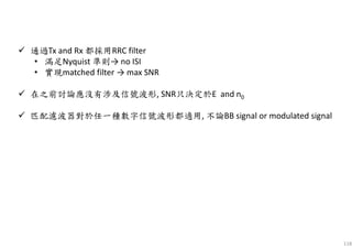 118
通過Tx and Rx 都採用RRC filter
• 滿足Nyquist 準則→ no ISI
• 實現matched filter → max SNR
在之前討論應沒有涉及信號波形, SNR只決定於E and n0
匹配濾波器對於任一種數字信號波形都適用, 不論BB signal or modulated signal
 