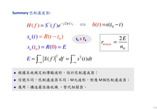119
Summary 匹配濾波器:
根據系統規定的傳輸波形，設計匹配濾波器；
信號不同，匹配濾波器不同；M元波形，對應 M個匹配濾波器；
應用：構造最佳接收機 、替代相關器。
根據系統規定的傳輸波形，設計匹配濾波器；
信號不同，匹配濾波器不同；M元波形，對應 M個匹配濾波器；
應用：構造最佳接收機 、替代相關器。
0o (( )) Rs tt t= −
0o ( ) 0( )ts R E= =
t0 ≥ TB
0(( ) )s th t t= −
maxo
0
2E
r
n
=
0* 2
( )( ) tj f
eSH f f π−
=
2 2
( ( )S f df s t dE t
∞ ∞
−∞ −∞
= =∫ ∫）
⇔
 