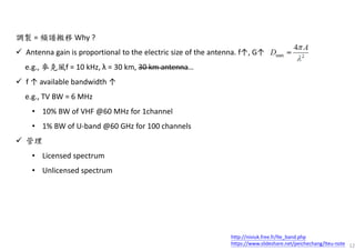 12
調製 = 頻譜搬移 Why ?
Antenna gain is proportional to the electric size of the antenna. f↑, G↑
e.g., 麥克風f = 10 kHz, λ = 30 km, 30 km antenna…
f ↑ available bandwidth ↑
e.g., TV BW = 6 MHz
• 10% BW of VHF @60 MHz for 1channel
• 1% BW of U-band @60 GHz for 100 channels
管理
• Licensed spectrum
• Unlicensed spectrum
http://niviuk.free.fr/lte_band.php
https://www.slideshare.net/peichechang/lteu-note
 