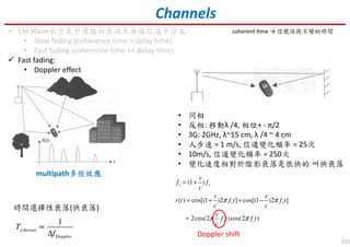122
Channels
EM Wave在空氣中傳播的衰減在無線信道中分成:
• Slow fading (coherence time > delay time)
• Fast fading (coherence time << delay time)
Fast fading:
• Doppler effect
multipath多徑效應多徑效應多徑效應多徑效應
• 同相
• 反相: 移動λ /4, 相位+ - π/2
• 3G: 2GHz, λ~15 cm, λ /4 ~ 4 cm
• 人步速 = 1 m/s, 信道變化頻率 = 25次
• 10m/s, 信道變化頻率 = 250次
• 變化速度相對於陰影衰落是很快的 叫快衰落
(1 )
( ) cos[(1 )2 ] cos[(1 )2 ]
2cos(2 )cos(2 )
r s
s s
s s
v
f f
c
v v
r t f t f t
c c
v
f t f t
c
π π
π π
= +
= + + −
=
Doppler shift
1
coherent
Doppler
T
f
∝
∆
時間選擇性衰落(快衰落)
coherent Ɵme → 信號保持不變的時間
 