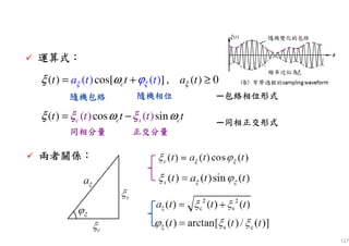 127
運算式運算式運算式運算式：：：：
( ) cos[ ] , ( )( ) ( 0)ct t aa t t tξξ ξϕξ ω= + ≥
—包絡相位形式包絡相位形式包絡相位形式包絡相位形式
( ) ( )( ) cos sinc s cc t tt t tξ ωξ ξ ω= − —同相正交形式同相正交形式同相正交形式同相正交形式
隨機包絡隨機包絡隨機包絡隨機包絡 隨機相位隨機相位隨機相位隨機相位
同相分量同相分量同相分量同相分量 正交分量正交分量正交分量正交分量
兩者關係兩者關係兩者關係兩者關係：：：：
( )tξ
 