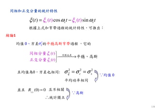 128
同同同同相和正交分量相和正交分量相和正交分量相和正交分量的統計特性的統計特性的統計特性的統計特性
( ) ( )( ) cos sinc s cc t tt t tξ ωξ ξ ω= −
根據上式和窄帶過程的統計特性，可推出：
均值 0、方差 的平穩高斯窄帶過程 ，它的
2 2 2
c sξσ σ σ= =
並且 互不相關
∴統計獨立
∵高斯
∵均值 0
平均功率相同
且均值為0，方差也相同:
結論結論結論結論1
2
ξσ
( )
( )
c
s
t
t
ξ
ξ

→

同樣也是
同相分量
正交分量
平穩、高斯
(0) 0CS
R =
 